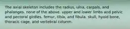 The axial skeleton includes the radius, ulna, carpals, and phalanges. none of the above. upper and lower limbs and pelvic and pectoral girdles. femur, tibia, and fibula. skull, hyoid bone, thoracic cage, and vertebral column.