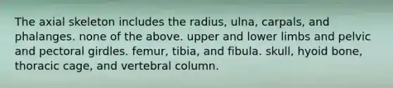 The axial skeleton includes the radius, ulna, carpals, and phalanges. none of the above. upper and lower limbs and pelvic and pectoral girdles. femur, tibia, and fibula. skull, hyoid bone, thoracic cage, and vertebral column.