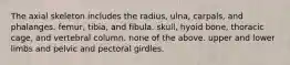 The axial skeleton includes the radius, ulna, carpals, and phalanges. femur, tibia, and fibula. skull, hyoid bone, thoracic cage, and vertebral column. none of the above. upper and lower limbs and pelvic and pectoral girdles.