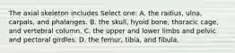 The axial skeleton includes Select one: A. the radius, ulna, carpals, and phalanges. B. the skull, hyoid bone, thoracic cage, and vertebral column. C. the upper and lower limbs and pelvic and pectoral girdles. D. the femur, tibia, and fibula.