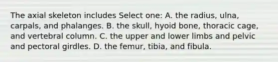 The axial skeleton includes Select one: A. the radius, ulna, carpals, and phalanges. B. the skull, hyoid bone, thoracic cage, and vertebral column. C. the upper and lower limbs and pelvic and pectoral girdles. D. the femur, tibia, and fibula.