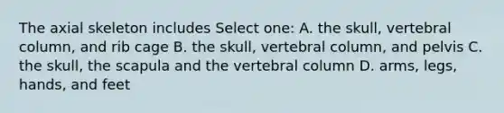 The axial skeleton includes Select one: A. the skull, <a href='https://www.questionai.com/knowledge/ki4fsP39zf-vertebral-column' class='anchor-knowledge'>vertebral column</a>, and rib cage B. the skull, vertebral column, and pelvis C. the skull, the scapula and the vertebral column D. arms, legs, hands, and feet