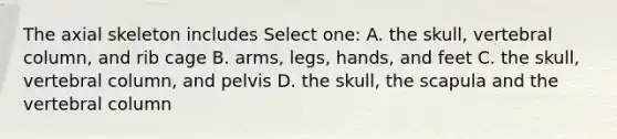 The axial skeleton includes Select one: A. the skull, <a href='https://www.questionai.com/knowledge/ki4fsP39zf-vertebral-column' class='anchor-knowledge'>vertebral column</a>, and rib cage B. arms, legs, hands, and feet C. the skull, vertebral column, and pelvis D. the skull, the scapula and the vertebral column