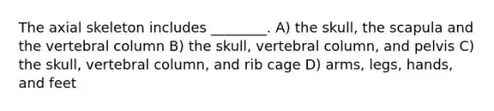 The axial skeleton includes ________. A) the skull, the scapula and the vertebral column B) the skull, vertebral column, and pelvis C) the skull, vertebral column, and rib cage D) arms, legs, hands, and feet