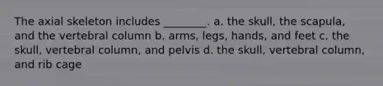 The axial skeleton includes ________. a. the skull, the scapula, and the vertebral column b. arms, legs, hands, and feet c. the skull, vertebral column, and pelvis d. the skull, vertebral column, and rib cage