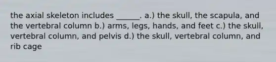 the axial skeleton includes ______. a.) the skull, the scapula, and the vertebral column b.) arms, legs, hands, and feet c.) the skull, vertebral column, and pelvis d.) the skull, vertebral column, and rib cage