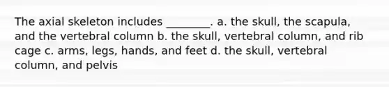 The axial skeleton includes ________. a. the skull, the scapula, and the vertebral column b. the skull, vertebral column, and rib cage c. arms, legs, hands, and feet d. the skull, vertebral column, and pelvis