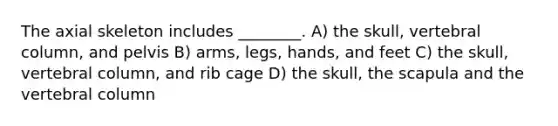 The axial skeleton includes ________. A) the skull, vertebral column, and pelvis B) arms, legs, hands, and feet C) the skull, vertebral column, and rib cage D) the skull, the scapula and the vertebral column