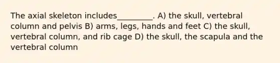 The axial skeleton includes_________. A) the skull, vertebral column and pelvis B) arms, legs, hands and feet C) the skull, vertebral column, and rib cage D) the skull, the scapula and the vertebral column