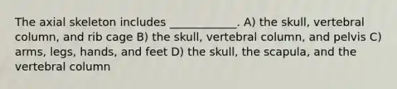 The axial skeleton includes ____________. A) the skull, <a href='https://www.questionai.com/knowledge/ki4fsP39zf-vertebral-column' class='anchor-knowledge'>vertebral column</a>, and rib cage B) the skull, vertebral column, and pelvis C) arms, legs, hands, and feet D) the skull, the scapula, and the vertebral column