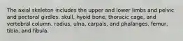 The axial skeleton includes the upper and lower limbs and pelvic and pectoral girdles. skull, hyoid bone, thoracic cage, and vertebral column. radius, ulna, carpals, and phalanges. femur, tibia, and fibula.