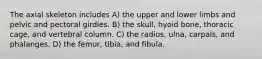 The axial skeleton includes A) the upper and lower limbs and pelvic and pectoral girdles. B) the skull, hyoid bone, thoracic cage, and vertebral column. C) the radius, ulna, carpals, and phalanges. D) the femur, tibia, and fibula.