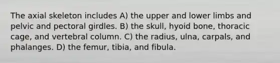 The axial skeleton includes A) the upper and lower limbs and pelvic and <a href='https://www.questionai.com/knowledge/kLFI0fCi1K-pectoral-girdle' class='anchor-knowledge'>pectoral girdle</a>s. B) the skull, <a href='https://www.questionai.com/knowledge/kVV1acPC4Z-hyoid-bone' class='anchor-knowledge'>hyoid bone</a>, thoracic cage, and <a href='https://www.questionai.com/knowledge/ki4fsP39zf-vertebral-column' class='anchor-knowledge'>vertebral column</a>. C) the radius, ulna, carpals, and phalanges. D) the femur, tibia, and fibula.