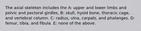 The axial skeleton includes the A: upper and lower limbs and pelvic and pectoral girdles. B: skull, hyoid bone, thoracic cage, and vertebral column. C: radius, ulna, carpals, and phalanges. D: femur, tibia, and fibula. E: none of the above.