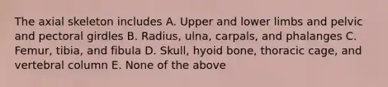 The axial skeleton includes A. Upper and lower limbs and pelvic and pectoral girdles B. Radius, ulna, carpals, and phalanges C. Femur, tibia, and fibula D. Skull, hyoid bone, thoracic cage, and vertebral column E. None of the above