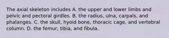 The axial skeleton includes A. the upper and lower limbs and pelvic and pectoral girdles. B. the radius, ulna, carpals, and phalanges. C. the skull, hyoid bone, thoracic cage, and vertebral column. D. the femur, tibia, and fibula.