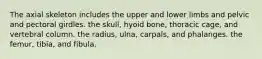 The axial skeleton includes the upper and lower limbs and pelvic and pectoral girdles. the skull, hyoid bone, thoracic cage, and vertebral column. the radius, ulna, carpals, and phalanges. the femur, tibia, and fibula.