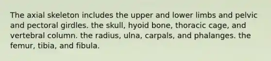 The axial skeleton includes the upper and lower limbs and pelvic and pectoral girdles. the skull, hyoid bone, thoracic cage, and vertebral column. the radius, ulna, carpals, and phalanges. the femur, tibia, and fibula.