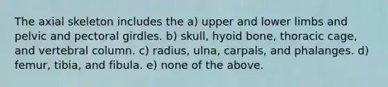 The axial skeleton includes the a) upper and lower limbs and pelvic and <a href='https://www.questionai.com/knowledge/kLFI0fCi1K-pectoral-girdle' class='anchor-knowledge'>pectoral girdle</a>s. b) skull, <a href='https://www.questionai.com/knowledge/kVV1acPC4Z-hyoid-bone' class='anchor-knowledge'>hyoid bone</a>, thoracic cage, and <a href='https://www.questionai.com/knowledge/ki4fsP39zf-vertebral-column' class='anchor-knowledge'>vertebral column</a>. c) radius, ulna, carpals, and phalanges. d) femur, tibia, and fibula. e) none of the above.