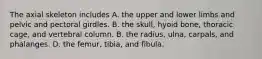 The axial skeleton includes A. the upper and lower limbs and pelvic and pectoral girdles. B. the skull, hyoid bone, thoracic cage, and vertebral column. B. the radius, ulna, carpals, and phalanges. D. the femur, tibia, and fibula.