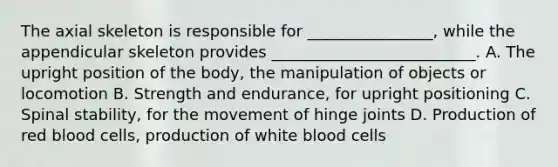 The axial skeleton is responsible for​ ________________, while the appendicular skeleton provides​ __________________________. A. The upright position of the​ body, the manipulation of objects or locomotion B. Strength and​ endurance, for upright positioning C. Spinal​ stability, for the movement of hinge joints D. Production of red blood​ cells, production of white blood cells