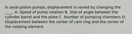 In axial-piston pumps, displacement is varied by changing the ____. A. Speed of pump rotation B. Size of angle between the cylinder barrel and the plate C. Number of pumping chambers D. Displacement between the center of cam ring and the center of the rotating element