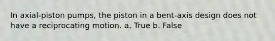 In axial-piston pumps, the piston in a bent-axis design does not have a reciprocating motion. a. True b. False