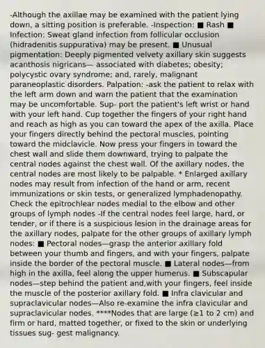 -Although the axillae may be examined with the patient lying down, a sitting position is preferable. -Inspection: ■ Rash ■ Infection: Sweat gland infection from follicular occlusion (hidradenitis suppurativa) may be present. ■ Unusual pigmentation: Deeply pigmented velvety axillary skin suggests acanthosis nigricans— associated with diabetes; obesity; polycystic ovary syndrome; and, rarely, malignant paraneoplastic disorders. Palpation: -ask the patient to relax with the left arm down and warn the patient that the examination may be uncomfortable. Sup- port the patient's left wrist or hand with your left hand. Cup together the fingers of your right hand and reach as high as you can toward the apex of the axilla. Place your fingers directly behind the pectoral muscles, pointing toward the midclavicle. Now press your fingers in toward the chest wall and slide them downward, trying to palpate the central nodes against the chest wall. Of the axillary nodes, the central nodes are most likely to be palpable. * Enlarged axillary nodes may result from infection of the hand or arm, recent immunizations or skin tests, or generalized lymphadenopathy. Check the epitrochlear nodes medial to the elbow and other groups of lymph nodes -If the central nodes feel large, hard, or tender, or if there is a suspicious lesion in the drainage areas for the axillary nodes, palpate for the other groups of axillary lymph nodes: ■ Pectoral nodes—grasp the anterior axillary fold between your thumb and fingers, and with your fingers, palpate inside the border of the pectoral muscle. ■ Lateral nodes—from high in the axilla, feel along the upper humerus. ■ Subscapular nodes—step behind the patient and,with your fingers, feel inside the muscle of the posterior axillary fold. ■ Infra clavicular and supraclavicular nodes—Also re-examine the infra clavicular and supraclavicular nodes. ****Nodes that are large (≥1 to 2 cm) and firm or hard, matted together, or fixed to the skin or underlying tissues sug- gest malignancy.