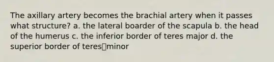 The axillary artery becomes the brachial artery when it passes what structure? a. the lateral boarder of the scapula b. the head of the humerus c. the inferior border of teres major d. the superior border of teresminor