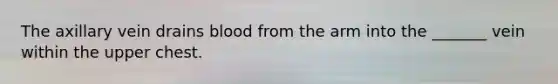 The axillary vein drains blood from the arm into the _______ vein within the upper chest.