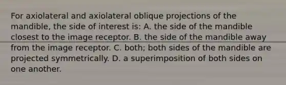 For axiolateral and axiolateral oblique projections of the mandible, the side of interest is: A. the side of the mandible closest to the image receptor. B. the side of the mandible away from the image receptor. C. both; both sides of the mandible are projected symmetrically. D. a superimposition of both sides on one another.