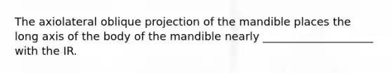 The axiolateral oblique projection of the mandible places the long axis of the body of the mandible nearly ____________________ with the IR.