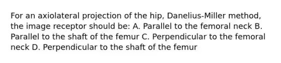 For an axiolateral projection of the hip, Danelius-Miller method, the image receptor should be: A. Parallel to the femoral neck B. Parallel to the shaft of the femur C. Perpendicular to the femoral neck D. Perpendicular to the shaft of the femur