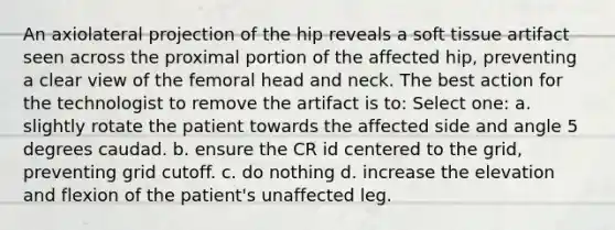 An axiolateral projection of the hip reveals a soft tissue artifact seen across the proximal portion of the affected hip, preventing a clear view of the femoral head and neck. The best action for the technologist to remove the artifact is to: Select one: a. slightly rotate the patient towards the affected side and angle 5 degrees caudad. b. ensure the CR id centered to the grid, preventing grid cutoff. c. do nothing d. increase the elevation and flexion of the patient's unaffected leg.