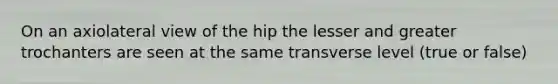 On an axiolateral view of the hip the lesser and greater trochanters are seen at the same transverse level (true or false)