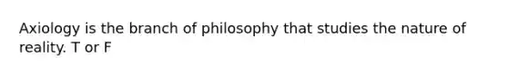 Axiology is the branch of philosophy that studies the nature of reality. T or F