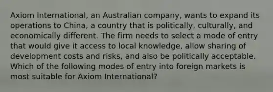 Axiom International, an Australian company, wants to expand its operations to China, a country that is politically, culturally, and economically different. The firm needs to select a mode of entry that would give it access to local knowledge, allow sharing of development costs and risks, and also be politically acceptable. Which of the following modes of entry into foreign markets is most suitable for Axiom International?