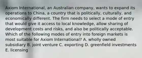 Axiom International, an Australian company, wants to expand its operations to China, a country that is politically, culturally, and economically different. The firm needs to select a mode of entry that would give it access to local knowledge, allow sharing of development costs and risks, and also be politically acceptable. Which of the following modes of entry into foreign markets is most suitable for Axiom International? A. wholly owned subsidiary B. joint venture C. exporting D. greenfield investments E. licensing