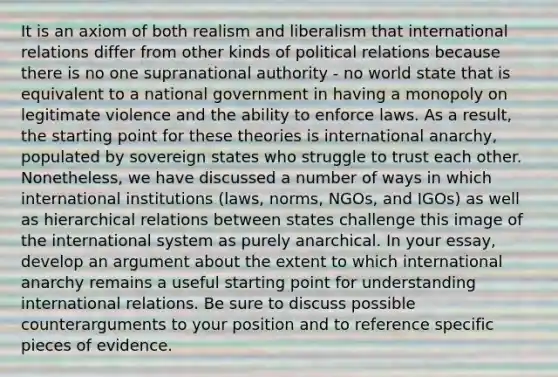 It is an axiom of both realism and liberalism that international relations differ from other kinds of political relations because there is no one supranational authority - no world state that is equivalent to a national government in having a monopoly on legitimate violence and the ability to enforce laws. As a result, the starting point for these theories is international anarchy, populated by sovereign states who struggle to trust each other. Nonetheless, we have discussed a number of ways in which international institutions (laws, norms, NGOs, and IGOs) as well as hierarchical relations between states challenge this image of the international system as purely anarchical. In your essay, develop an argument about the extent to which international anarchy remains a useful starting point for understanding international relations. Be sure to discuss possible counterarguments to your position and to reference specific pieces of evidence.