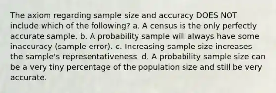 The axiom regarding sample size and accuracy DOES NOT include which of the following? a. A census is the only perfectly accurate sample. b. A probability sample will always have some inaccuracy (sample error). c. Increasing sample size increases the sample's representativeness. d. A probability sample size can be a very tiny percentage of the population size and still be very accurate.