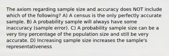 The axiom regarding sample size and accuracy does NOT include which of the following? A) A census is the only perfectly accurate sample. B) A probability sample will always have some inaccuracy (sample error). C) A probability sample size can be a very tiny percentage of the population size and still be very accurate. D) Increasing sample size increases the sample's representativeness