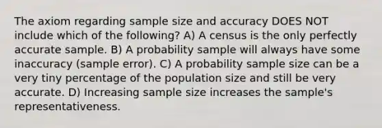 The axiom regarding sample size and accuracy DOES NOT include which of the following? A) A census is the only perfectly accurate sample. B) A probability sample will always have some inaccuracy (sample error). C) A probability sample size can be a very tiny percentage of the population size and still be very accurate. D) Increasing sample size increases the sample's representativeness.