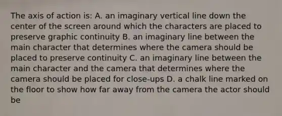 The axis of action is: A. an imaginary vertical line down the center of the screen around which the characters are placed to preserve graphic continuity B. an imaginary line between the main character that determines where the camera should be placed to preserve continuity C. an imaginary line between the main character and the camera that determines where the camera should be placed for close-ups D. a chalk line marked on the floor to show how far away from the camera the actor should be