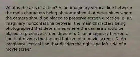 What is the axis of action? A. an imaginary vertical line between the main characters being photographed that determines where the camera should be placed to preserve screen direction. B. an imaginary horizontal line between the main characters being photographed that determines where the camera should be placed to preserve screen direction. C. an imaginary horizontal line that divides the top and bottom of a movie screen. D. An imaginary vertical line that divides the right and left side of a movie screen