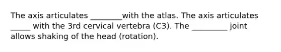 The axis articulates ________with the atlas. The axis articulates _____ with the 3rd cervical vertebra (C3). The _________ joint allows shaking of the head (rotation).