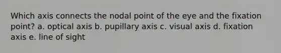 Which axis connects the nodal point of the eye and the fixation point? a. optical axis b. pupillary axis c. visual axis d. fixation axis e. line of sight