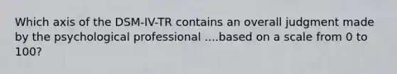 Which axis of the DSM-IV-TR contains an overall judgment made by the psychological professional ....based on a scale from 0 to 100?