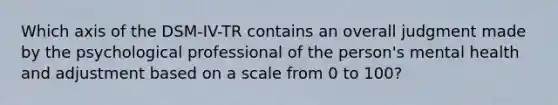 Which axis of the DSM-IV-TR contains an overall judgment made by the psychological professional of the person's mental health and adjustment based on a scale from 0 to 100?