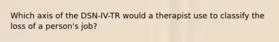 Which axis of the DSN-IV-TR would a therapist use to classify the loss of a person's job?