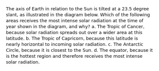 The axis of Earth in relation to the Sun is tilted at a 23.5 degree slant, as illustrated in the diagram below. Which of the following areas receives the most intense solar radiation at the time of year shown in the diagram, and why? a. The Tropic of Cancer, because solar radiation spreads out over a wider area at this latitude. b. The Tropic of Capricorn, because this latitude is nearly horizontal to incoming solar radiation. c. The Antarctic Circle, because it is closest to the Sun. d. The equator, because it is the hottest region and therefore receives the most intense solar radiation.